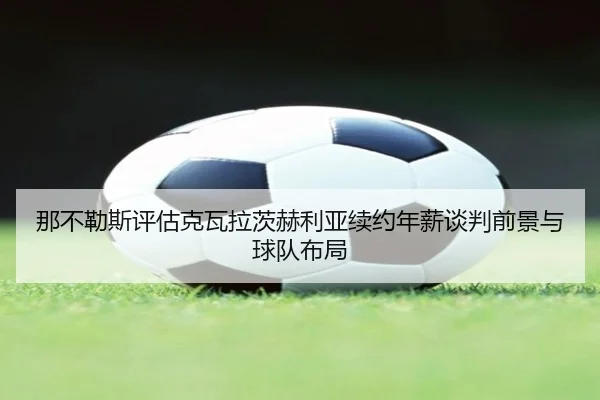 那不勒斯评估克瓦拉茨赫利亚续约年薪谈判前景与球队布局