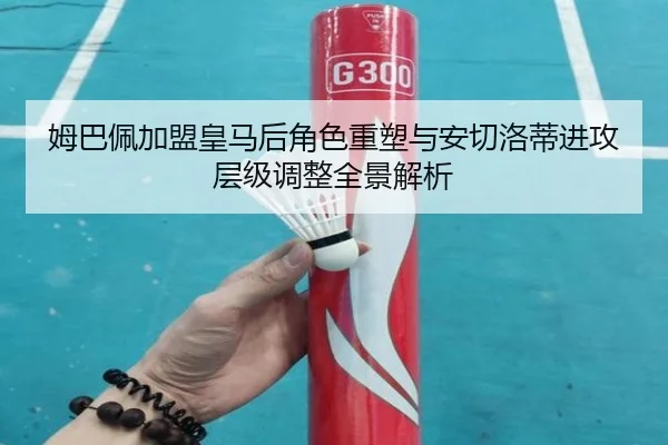姆巴佩加盟皇马后角色重塑与安切洛蒂进攻层级调整全景解析