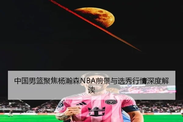 中国男篮聚焦杨瀚森NBA前景与选秀行情深度解读