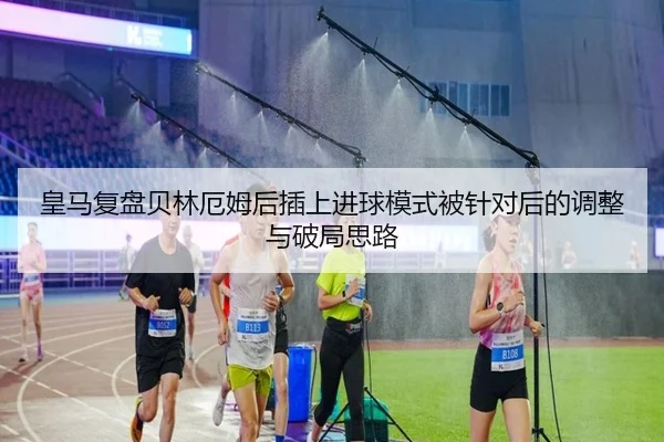 皇马复盘贝林厄姆后插上进球模式被针对后的调整与破局思路