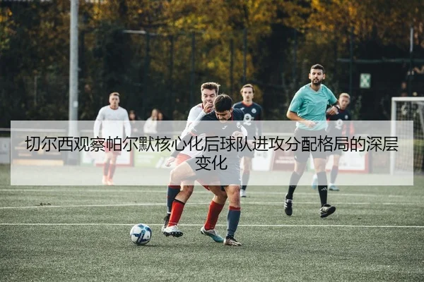 切尔西观察帕尔默核心化后球队进攻分配格局的深层变化